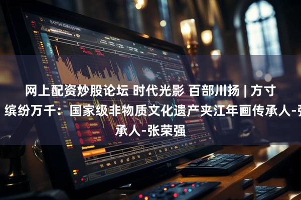 网上配资炒股论坛 时代光影 百部川扬 | 方寸之间，缤纷万千：国家级非物质文化遗产夹江年画传承人-张荣强