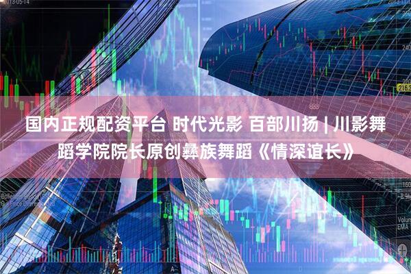 国内正规配资平台 时代光影 百部川扬 | 川影舞蹈学院院长原创彝族舞蹈《情深谊长》