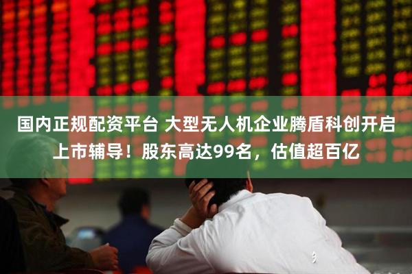 国内正规配资平台 大型无人机企业腾盾科创开启上市辅导！股东高达99名，估值超百亿