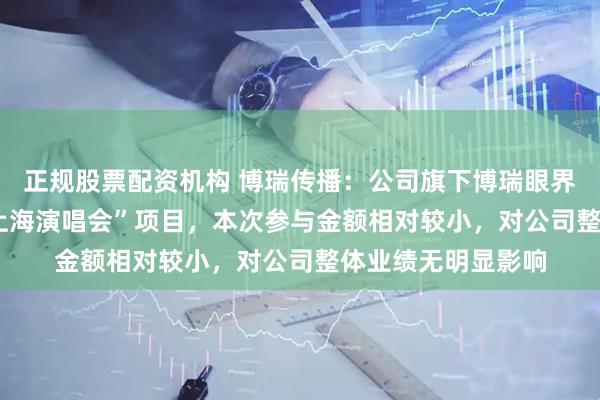 正规股票配资机构 博瑞传播：公司旗下博瑞眼界公司参与了“YE 上海演唱会”项目，本次参与金额相对较小，对公司整体业绩无明显影响