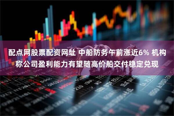 配点网股票配资网址 中船防务午前涨近6% 机构称公司盈利能力有望随高价船交付稳定兑现