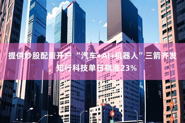 提供炒股配资开户 “汽车+AI+机器人”三箭齐发，知行科技单日飙涨23%