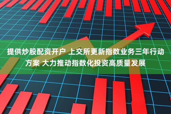 提供炒股配资开户 上交所更新指数业务三年行动方案 大力推动指数化投资高质量发展