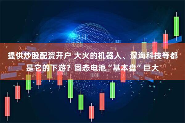 提供炒股配资开户 大火的机器人、深海科技等都是它的下游？固态电池“基本盘”巨大