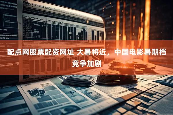配点网股票配资网址 大暑将近，中国电影暑期档竞争加剧