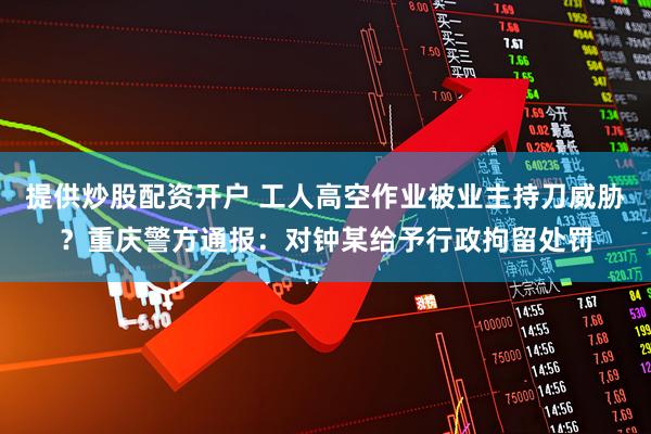 提供炒股配资开户 工人高空作业被业主持刀威胁？重庆警方通报：对钟某给予行政拘留处罚