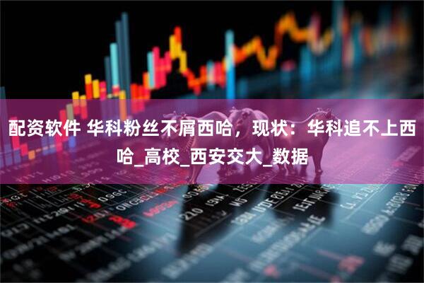 配资软件 华科粉丝不屑西哈，现状：华科追不上西哈_高校_西安交大_数据