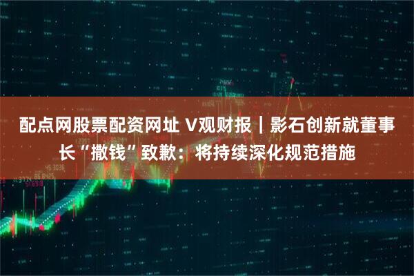 配点网股票配资网址 V观财报｜影石创新就董事长“撒钱”致歉：将持续深化规范措施