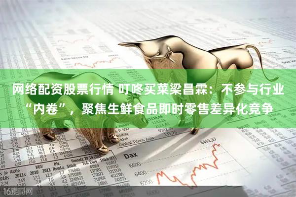 网络配资股票行情 叮咚买菜梁昌霖：不参与行业“内卷”，聚焦生鲜食品即时零售差异化竞争