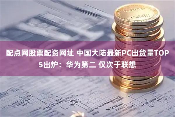 配点网股票配资网址 中国大陆最新PC出货量TOP5出炉：华为第二 仅次于联想