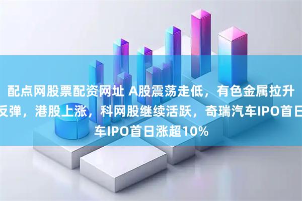 配点网股票配资网址 A股震荡走低，有色金属拉升、医药股反弹，港股上涨，科网股继续活跃，奇瑞汽车IPO首日涨超10%