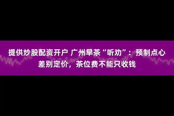 提供炒股配资开户 广州早茶“听劝”：预制点心差别定价，茶位费不能只收钱
