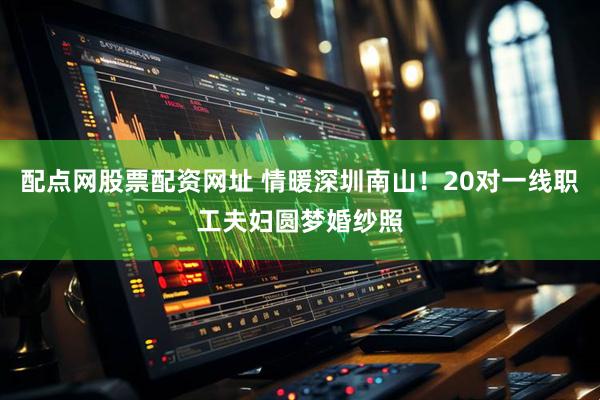 配点网股票配资网址 情暖深圳南山！20对一线职工夫妇圆梦婚纱照