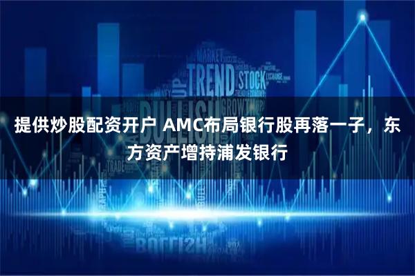 提供炒股配资开户 AMC布局银行股再落一子，东方资产增持浦发银行