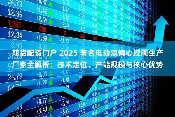 期货配资门户 2025 著名电动双偏心蝶阀生产厂家全解析:技术定位、产能规模与核心优势
