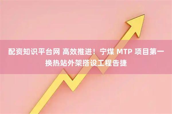 配资知识平台网 高效推进！宁煤 MTP 项目第一换热站外架搭设工程告捷
